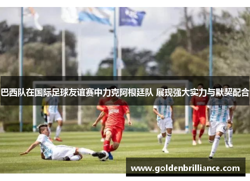 巴西队在国际足球友谊赛中力克阿根廷队 展现强大实力与默契配合 巴西队在国际足球友谊赛中力克阿根廷队 展现强大实力与默契配合